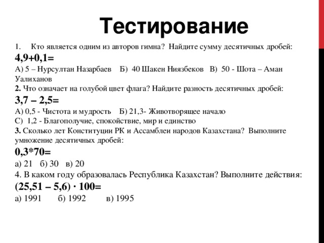 Тестирование Кто является одним из авторов гимна?    Найдите сумму десятичных дробей:  4,9+0,1= А) 5 – Нурсултан Назарбаев Б) 40 Шакен Ниязбеков В) 50 - Шота – Аман Уалиханов 2. Что означает на голубой цвет флага? Найдите разность десятичных дробей:   3,7 – 2,5= А) 0,5 - Чистота и мудрость   Б) 21,3- Животворящее начало С) 1,2 - Благополучие, спокойствие, мир и единство 3. Сколько лет Конституции РК и Ассамблеи народов Казахстана?  Выполните умножение десятичных дробей:  0,3*70=   а) 21 б) 30 в) 20 4. В каком году образовалась Республика Казахстан? Выполните действия:  (25,51 – 5,6) · 100= а) 1991 б) 1992 в) 1995