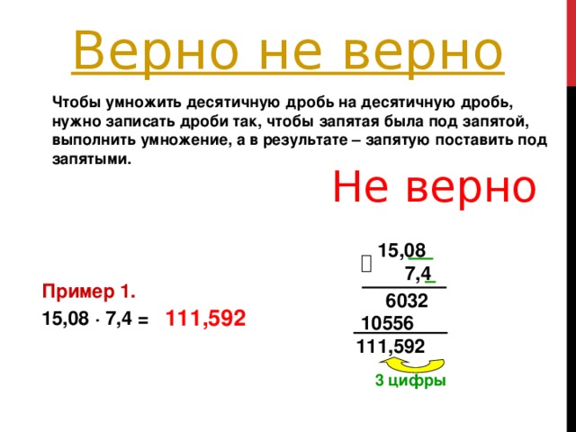 Чтобы умножить десятичную дробь на десятичную дробь, нужно записать дроби так, чтобы запятая была под запятой, выполнить умножение, а в результате – запятую поставить под запятыми.  Не верно 15,08   7,4 Пример 1. 15,08 ∙ 7,4 = 6032 111,592 10556 111,592 3 цифры