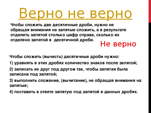 Чтобы сложить две десятичные дроби, нужно не обращая внимания на запятые сложить, а в результате отделить запятой столько цифр справа, сколько их отделено запятой в  десятичной дроби.  Не верно Чтобы сложить (вычесть) десятичные дроби нужно: 1) уравнять в этих дробях количество знаков после запятой; 2) записать их друг под другом так, чтобы запятая была записана под запятой; 3) выполнить сложение, (вычитание), не обращая внимания на запятые; 4) поставить в ответе запятую под запятой в данных дробях.