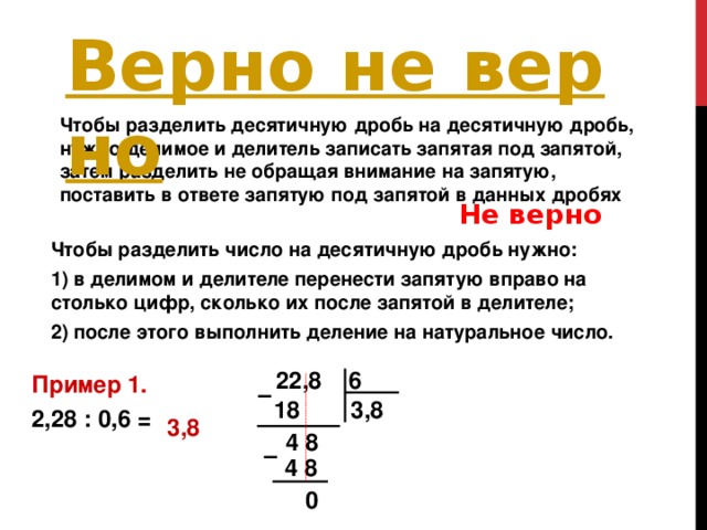 Чтобы разделить десятичную дробь на десятичную дробь, нужно делимое и делитель записать запятая под запятой, затем разделить не обращая внимание на запятую, поставить в ответе запятую под запятой в данных дробях  Не верно Чтобы разделить число на десятичную дробь нужно: 1) в делимом и делителе перенести запятую вправо на столько цифр, сколько их после запятой в делителе; 2) после этого выполнить деление на натуральное число.   22,8 6 Пример 1. 2,28 : 0,6 = – 18 3,8 3,8 4 8 – 4 8 0