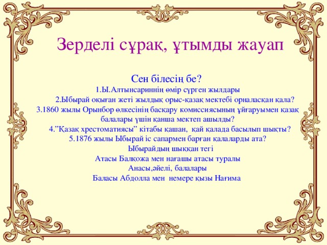 Зерделі сұрақ, ұтымды жауап  Сен білесің бе?  1.Ы.Алтынсариннің өмір сүрген жылдары  2.Ыбырай оқыған жеті жылдық орыс-қазақ мектебі орналасқан қала?  3.1860 жылы Орынбор өлкесінің басқару комиссиясының ұйғаруымен қазақ балалары үшін қанша мектеп ашылды?  4.”Қазақ хрестоматиясы” кітабы қашан, қай қалада басылып шықты?  5.1876 жылы Ыбырай іс сапармен барған қалаларды ата?  Ыбырайдың шыққан тегі  Атасы Балқожа мен нағашы атасы туралы  Анасы,әйелі, балалары  Баласы Абдолла мен немере қызы Нағима