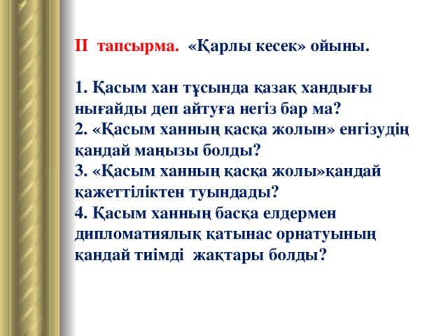 II тапсырма. «Қарлы кесек» ойыны.  1. Қасым хан тұсында қазақ хандығы нығайды деп айтуға негіз бар ма? 2. «Қасым ханның қасқа жолын» енгізудің қандай маңызы болды? 3. «Қасым ханның қасқа жолы»қандай қажеттіліктен туындады? 4. Қасым ханның басқа елдермен дипломатиялық қатынас орнатуының қандай тиімді жақтары болды?