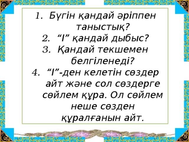 Бүгін қандай әріппен таныстық? “ І” қандай дыбыс? Қандай текшемен белгіленеді? “ І”-ден келетін сөздер айт және сол сөздерге сөйлем құра. Ол сөйлем неше сөзден құралғанын айт.