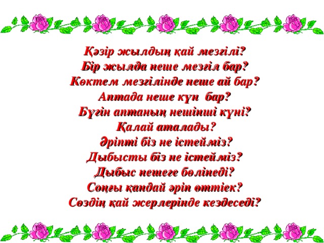 Қәзір жылдың қай мезгілі? Бір жылда неше мезгіл бар? Көктем мезгілінде неше ай бар? Аптада неше күн бар? Бүгін аптаның нешінші күні?  Қалай аталады?  Әріпті біз не істейміз? Дыбысты біз не істейміз? Дыбыс нешеге бөлінеді? Соңғы қандай әріп өттіек? Сөздің қай жерлерінде кездеседі?