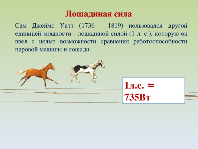 Лошадиная сила Сам Джеймс Уатт (1736 - 1819) пользовался другой единицей мощности - лошадиной силой (1 л. с.), которую он ввел с целью возможности сравнения работоспособности паровой машины и лошади. 1л.с. ≈ 735Вт