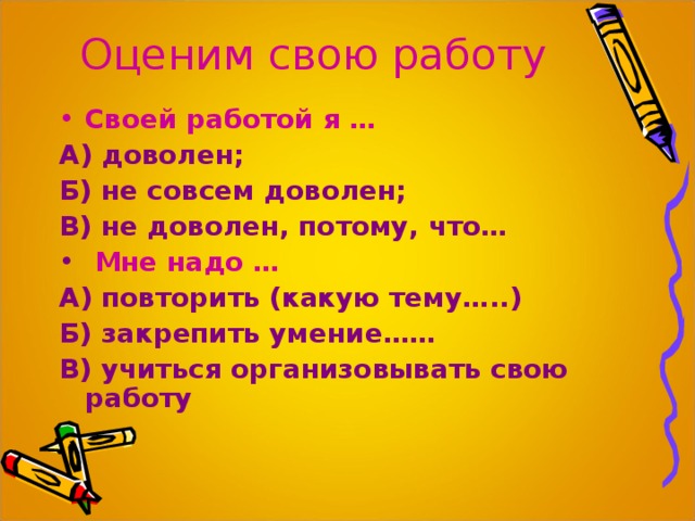 Оценим свою работу Своей работой я … А) доволен; Б) не совсем доволен; В) не доволен, потому, что…  Мне надо … А) повторить (какую тему…..) Б) закрепить умение…… В) учиться организовывать свою работу