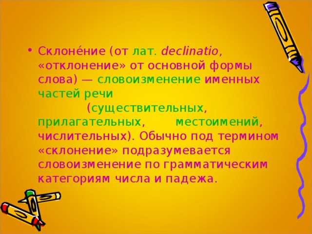 Склоне́ние (от  лат.   declinatio , «отклонение» от основной формы слова) —  словоизменение  именных  частей речи   ( существительных ,  прилагательных ,  местоимений , числительных). Обычно под термином «склонение» подразумевается словоизменение по грамматическим категориям числа и падежа.