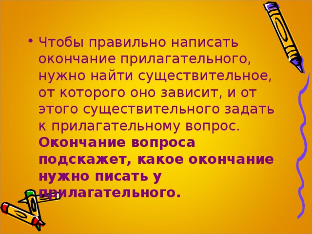 Чтобы правильно написать окончание прилагательного, нужно найти существительное, от которого оно зависит, и от этого существительного задать к прилагательному вопрос. Окончание вопроса подскажет, какое окончание нужно писать у прилагательного.