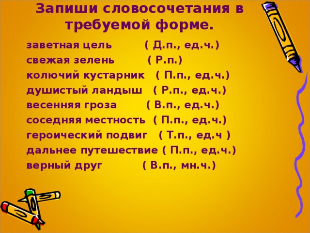 Запиши словосочетания в требуемой форме. заветная цель ( Д.п., ед.ч.) свежая зелень ( Р.п.) колючий кустарник ( П.п., ед.ч.) душистый ландыш ( Р.п., ед.ч.) весенняя гроза ( В.п., ед.ч.) соседняя местность ( П.п., ед.ч.) героический подвиг ( Т.п., ед.ч ) дальнее путешествие ( П.п., ед.ч.) верный друг ( В.п., мн.ч.)