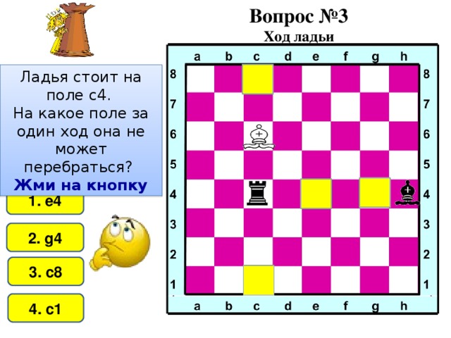 Вопрос №3 Ход ладьи Ладья стоит на поле c 4. На какое поле за один ход она не может перебраться?  Жми на кнопку 1. e4 2. g4 3. c8 4. c1