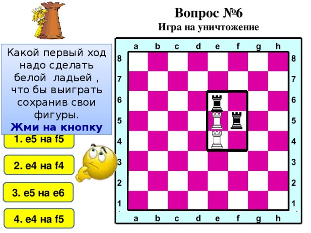 Вопрос №6 Игра на уничтожение Какой первый ход надо сделать белой ладьей , что бы выиграть сохранив свои фигуры. Жми на кнопку 1. е5 на f5 2. е4 на f4 3. е5 на е6 4. е4 на f 5