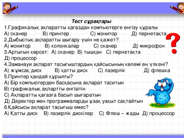 Тест сұрақтары 1.Графикалық ақпаратты қағаздан компьютерге енгізу құралы А) сканер  В) принтер  С) монитор  Д) пернетақта 2.Дыбыстық ақпаратты шығару үшін не қажет? А) монитор  В) колонкалар  С) сканер  Д) микрофон 3.Артығын көрсет : А) сканер  В) тышқан  С) пернетақта  Д) процессор 4.Заманауи ақпарат тасығыштардың қайсысының көлемі ең үлкені? А) жұмсақ диск  В) қатты диск  С) лазерлік  Д) флешка 5.Принтер қандай құрылғы? А) Бір компьютерден басқасына ақпарат таситын  В) графикалық ақпартты енгізітін С) Ақпаратты қағазға басып шығаратын  Д) Деректер мен программаларды ұзақ уақыт сақтайтын 6.Қайсысы ақпарат тасығыш емес? А) Қатты диск  В) лазерлік дискілер  С) Флеш – жады  Д) процессор