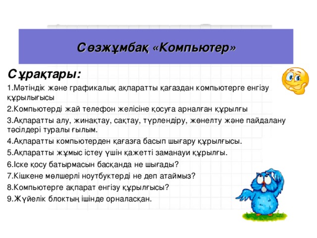 Сөзжұмбақ «Компьютер» Сұрақтары: Мәтіндік және графикалық ақпаратты қағаздан компьютерге енгізу құрылығысы Компьютерді жай телефон желісіне қосуға арналған құрылғы Ақпаратты алу, жинақтау, сақтау, түрлендіру, жөнелту және пайдалану тәсілдері туралы ғылым. Ақпаратты компьютерден қағазға басып шығару құрылғысы. Ақпаратты жұмыс істеу үшін қажетті заманауи құрылғы. Іске қосу батырмасын басқанда не шығады? Кішкене мөлшерлі ноутбуктерді не деп атаймыз? Компьютерге ақпарат енгізу құрылғысы? Жүйелік блоктың ішінде орналасқан.