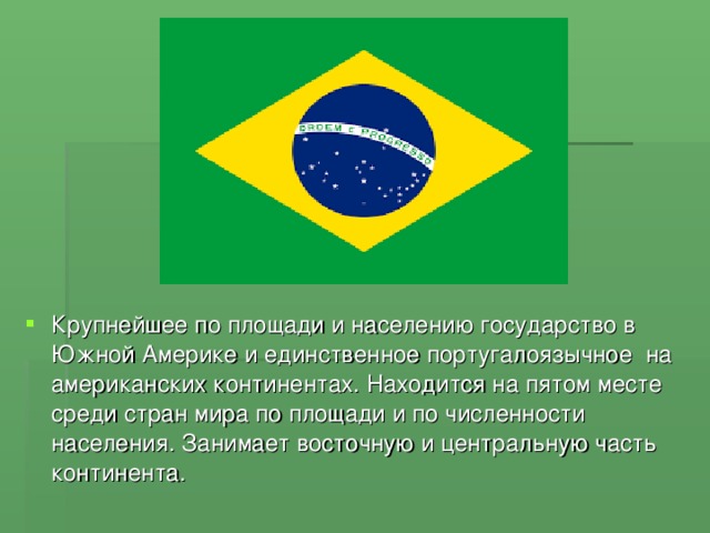 Крупнейшее по площади и населению государство в Южной Америке и единственное португалоязычное на американских континентах. Находится на пятом месте среди стран мира по площади и по численности населения. Занимает восточную и центральную часть континента.