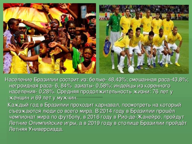 Население Бразилии состоит из : белые- 48,43% ; смешанная раса-43,8% ; негроидная раса- 6, 84%  азиаты- 0,58% ; индейцы из коренного населения- 0,28%. Средняя продолжительность жизни : 76 лет у женщин и 69 лет у мужчин.  Каждый год в Бразилии проходит карнавал, посмотреть на который съезжаются люди со всего мира. В 2014 году в Бразилии прошёл чемпионат мира по футболу, в 2016 году в Рио-де-Жанейро, пройдут Летние Олимпийские игры, а в 2019 году в столице Бразилии пройдёт Летняя Универсиада.