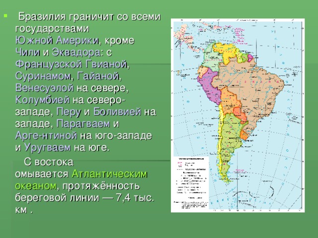   Бразилия граничит со всеми государствами Южной Америки , кроме  Чили  и  Эквадора : с  Французской Гвианой ,  Суринамом ,  Гайаной ,  Венесуэлой  на севере, Колумбией  на северо-западе,  Перу  и  Боливией  на западе,  Парагваем  и  Арге-нтиной  на юго-западе и  Уругваем  на юге. 