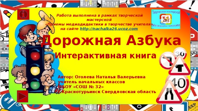 Работа выполнена в рамках творческой мастерской  «Приемы медиадидактики в творчестве учителя» на сайте http ://nachalka26.ucoz.com Дорожная Азбука Интерактивная книга Автор: Оголева Наталья Валерьевна учитель начальных классов МБОУ «СОШ № 32» г.Краснотурьинск Свердловская область