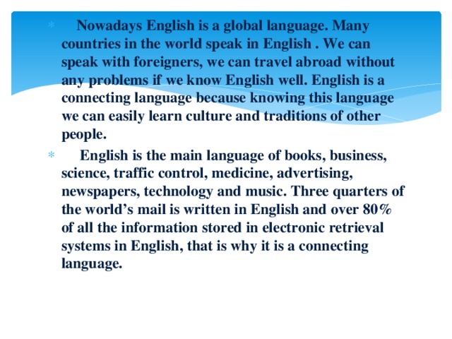 Nowadays English is a global language. Many countries in the world speak in English . We can speak with foreigners, we can travel abroad without any problems if we know English well. English is a connecting language because knowing this language we can easily learn culture and traditions of other people.  English is the main language of books, business, science, traffic control, medicine, advertising, newspapers, technology and music. Three quarters of the world’s mail is written in English and over 80% of all the information stored in electronic retrieval systems in English, that is why it is a connecting language.