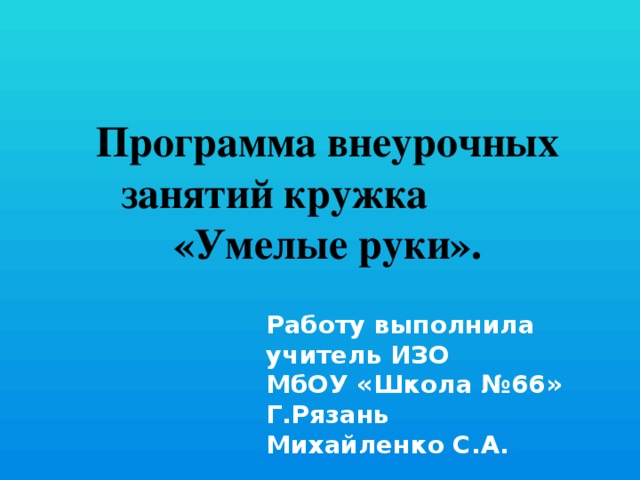 Программа внеурочных занятий кружка «Умелые руки». Работу выполнила учитель ИЗО МбОУ «Школа №66» Г.Рязань Михайленко С.А.