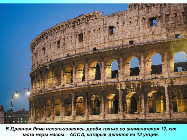 В Древнем Риме использовались дроби только со знаменателем 12, как части меры массы – АССА, который делился на 12 унций.
