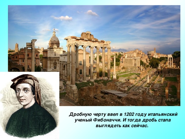 Дробную черту ввел в 1202 году итальянский ученый Фибоначчи. И тогда дробь стала выглядеть как сейчас.