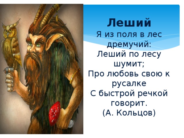 Леший  Я из поля в лес дремучий:  Леший по лесу шумит;  Про любовь свою к русалке  С быстрой речкой говорит.  (А. Кольцов)