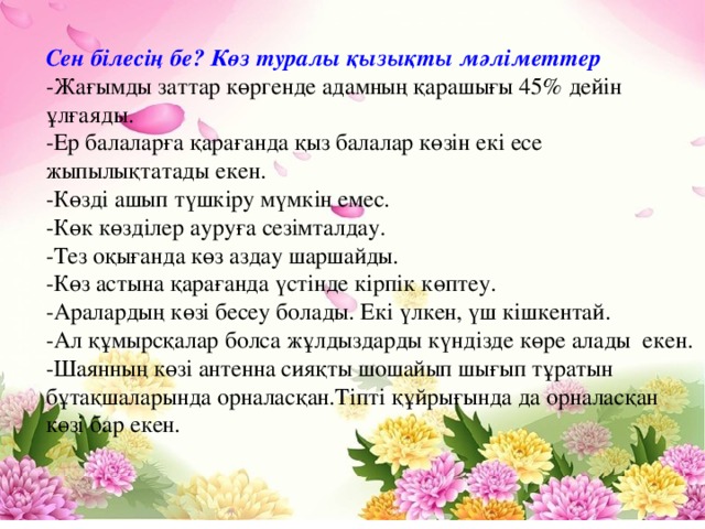 Сен білесің бе? Көз туралы қызықты мәліметтер -Жағымды заттар көргенде адамның қарашығы 45% дейін ұлғаяды. -Ер балаларға қарағанда қыз балалар көзін екі есе жыпылықтатады екен. -Көзді ашып түшкіру мүмкін емес. -Көк көзділер ауруға сезімталдау. -Тез оқығанда көз аздау шаршайды. -Көз астына қарағанда үстінде кірпік көптеу. -Аралардың көзі бесеу болады. Екі үлкен, үш кішкентай. -Ал құмырсқалар болса жұлдыздарды күндізде көре алады  екен. -Шаянның көзі антенна сияқты шошайып шығып тұратын бұтақшаларында орналасқан.Тіпті құйрығында да орналасқан көзі бар екен.