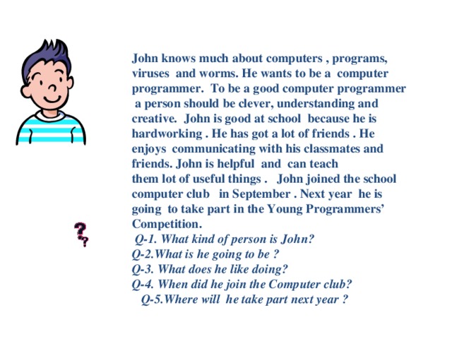 John knows much about computers , programs, viruses and worms. He wants to be a computer programmer. To be a good computer programmer a person should be clever, understanding and creative. John is good at school because he is hardworking . He has got a lot of friends . He enjoys communicating with his classmates and friends. John is helpful and can teach  them lot of useful things . John joined the school computer club in September . Next year he is going to take part in the Young Programmers’ Competition.   Q-1. What kind of person is John?  Q-2.What is he going to be ?  Q-3. What does he like doing?  Q-4. When did he join the Computer club? Q-5.Where will he take part next year ?