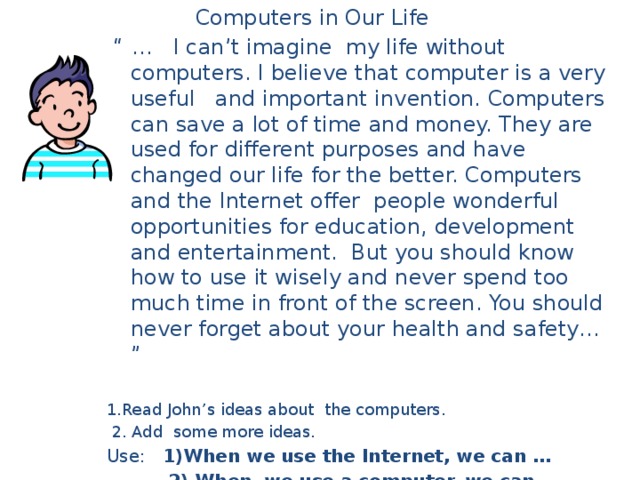 Computers in Our Life “ … I can’t imagine my life without computers. I believe that computer is a very useful and important invention. Computers can save a lot of time and money. They are used for different purposes and have changed our life for the better. Computers and the Internet offer people wonderful opportunities for education, development and entertainment. But you should know how to use it wisely and never spend too much time in front of the screen. You should never forget about your health and safety… ” 1.Read John’s ideas about the computers.  2. Add some more ideas. Use: 1)When we use the Internet, we can …  2) When we use a computer, we can …  3) When we learn English, we can…