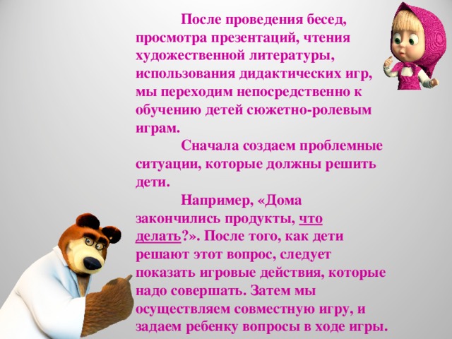 После проведения бесед, просмотра презентаций, чтения художественной литературы, использования дидактических игр, мы переходим непосредственно к обучению детей сюжетно-ролевым играм.  Сначала создаем проблемные ситуации, которые должны решить дети.  Например, «Дома закончились продукты, что делать ?». После того, как дети решают этот вопрос, следует показать игровые действия, которые надо совершать. Затем мы осуществляем совместную игру, и задаем ребенку вопросы в ходе игры.