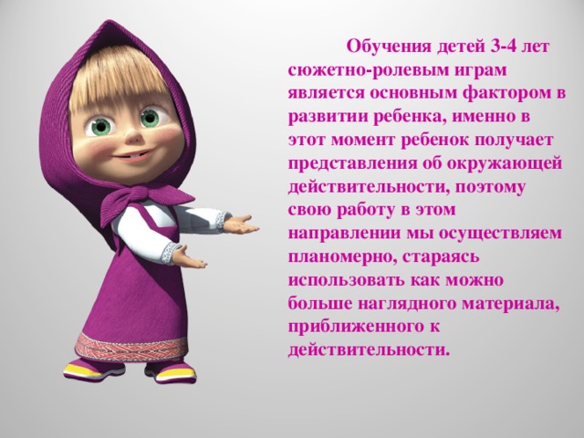 Обучения детей 3-4 лет сюжетно-ролевым играм является основным фактором в развитии ребенка, именно в этот момент ребенок получает представления об окружающей действительности, поэтому свою работу в этом направлении мы осуществляем планомерно, стараясь использовать как можно больше наглядного материала, приближенного к действительности.