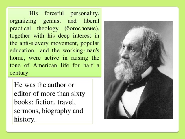 His forceful personality, organizing genius, and liberal practical theology (богословие), together with his deep interest in the anti-slavery movement, popular education and the working-man's home, were active in raising the tone of American life for half a century. Нe was the author or editor of more than sixty books: fiction, travel, sermons, biography and history .