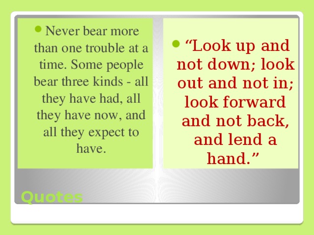 “ Look up and not down; look out and not in; look forward and not back, and lend a hand.”  Never bear more than one trouble at a time. Some people bear three kinds - all they have had, all they have now, and all they expect to have.