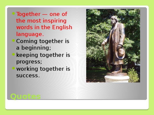 Together — one of the most inspiring words in the English language. Coming together is a beginning; keeping together is progress; working together is success.