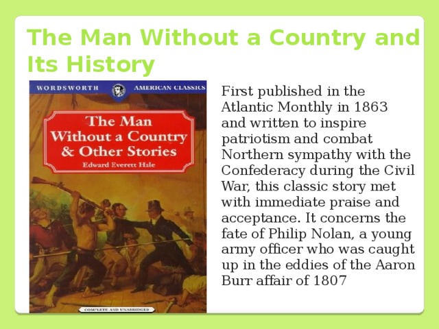 The Man Without a Country and Its History First published in the Atlantic Monthly in 1863 and written to inspire patriotism and combat Northern sympathy with the Confederacy during the Civil War, this classic story met with immediate praise and acceptance. It concerns the fate of Philip Nolan, a young army officer who was caught up in the eddies of the Aaron Burr affair of 1807