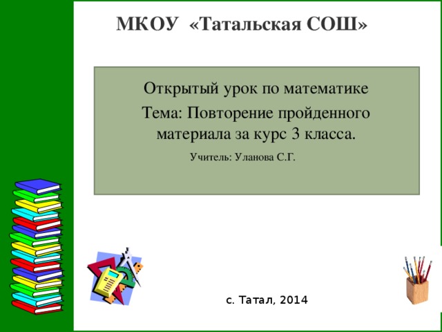 МКОУ «Татальская СОШ»  Открытый урок по математике Тема: Повторение пройденного материала за курс 3 класса. Учитель: Уланова С.Г. с. Татал, 2014