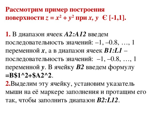 Рассмотрим пример построения поверхности  z = x 2  +  y 2  при  x, y   Є [-1,1].  1. В диапазон ячеек  A2:A12  введем последовательность значений: –1, –0.8, …, 1 переменной  x , а в диапазон ячеек  B1:L1  – последовательность значений:  –1, –0.8, …, 1 переменной  y . В ячейку  В2  введем формулу =B$1^2+$A2^2 . 2. Выделим эту ячейку, установим указатель мыши на её маркере заполнения и протащим его так, чтобы заполнить диапазон  B2:L12 .