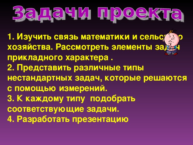 1. Изучить связь математики и сельского хозяйства. Рассмотреть элементы задач прикладного характера . 2. Представить различные типы нестандартных задач, которые решаются с помощью измерений. 3. К каждому типу подобрать соответствующие задачи. 4. Разработать презентацию