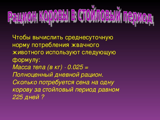 Чтобы вычислить среднесуточную норму потребления жвачного животного используют следующую формулу:  Масса тела (в кг) ∙ 0.025 = Полноценный дневной рацион. Сколько потребуется сена на одну корову за стойловый период равном 225 дней ?