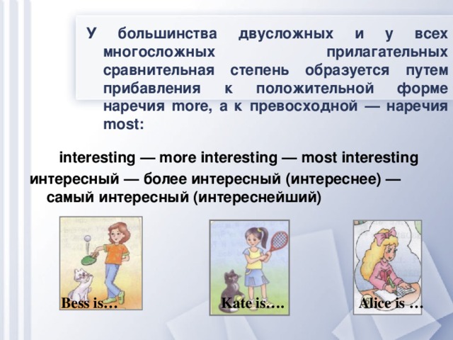 У большинства двусложных и у всех многосложных прилагательных сравнительная степень образуется путем прибавления к положительной форме наречия more, а к превосходной — наречия most:       interesting — more interesting — most interesting интересный — более интересный (интереснее) — самый интересный (интереснейший)    Bess is…  Kate is…. Alice is …