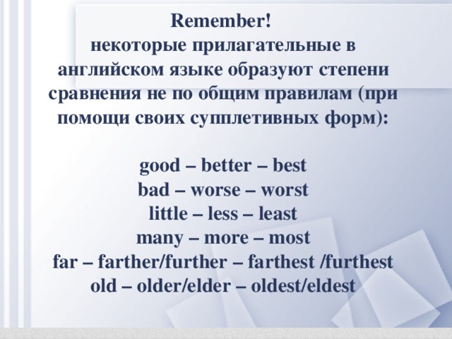 Remember! некоторые прилагательные в английском языке образуют степени сравнения не по общим правилам (при помощи своих супплетивных форм):  good – better – best bad – worse – worst little – less – least many – more – most far – farther/further – farthest /furthest old – older/elder – oldest/eldest