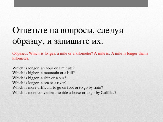Ответьте на вопросы, следуя образцу, и запишите их. Образец: Which is longer: a mile or a kilometer? A mile is. A mile is longer than a kilometer. Which is longer: an hour or a minute? Which is higher: a mountain or a hill? Which is bigger: a ship or a bus? Which is longer: a sea or a river? Which is more difficult: to go on foot or to go by train? Which is more convenient: to ride a horse or to go by Cadillac?
