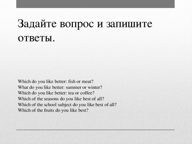 Задайте вопрос и запишите ответы. Which do you like better: fish or meat? What do you like better: summer or winter? Which do you like better: tea or coffee? Which of the seasons do you like best of all? Which of the school subject do you like best of all? Which of the fruits do you like best?