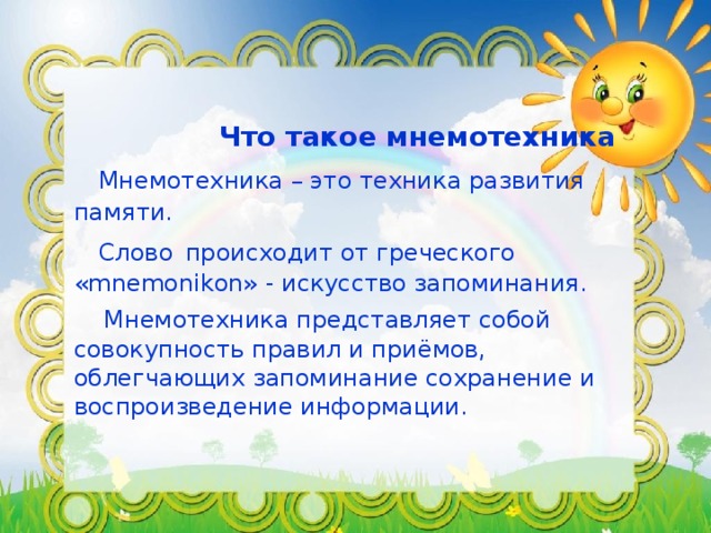 Что такое мнемотехника   Мнемотехника – это техника развития памяти.   Слово  происходит от греческого «mnemonikon» - искусство запоминания.   Мнемотехника представляет собой совокупность правил и приёмов, облегчающих запоминание сохранение и воспроизведение информации.