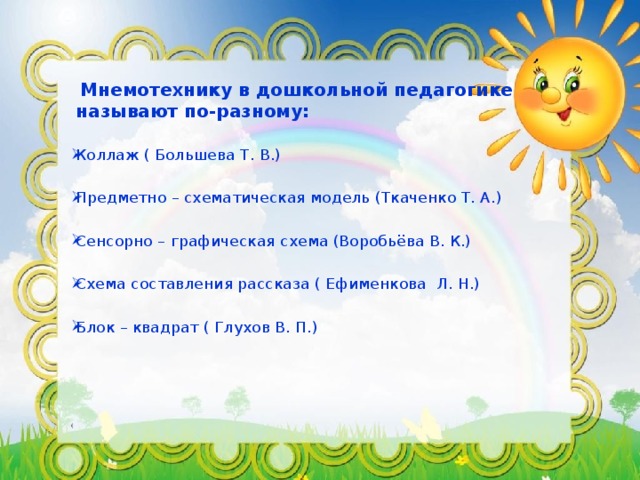 Мнемотехнику в дошкольной педагогике называют по-разному:  Коллаж ( Большева Т. В.) Предметно – схематическая модель (Ткаченко Т. А.) Сенсорно – графическая схема (Воробьёва В. К.) Схема составления рассказа ( Ефименкова Л. Н.) Блок – квадрат ( Глухов В. П.) (