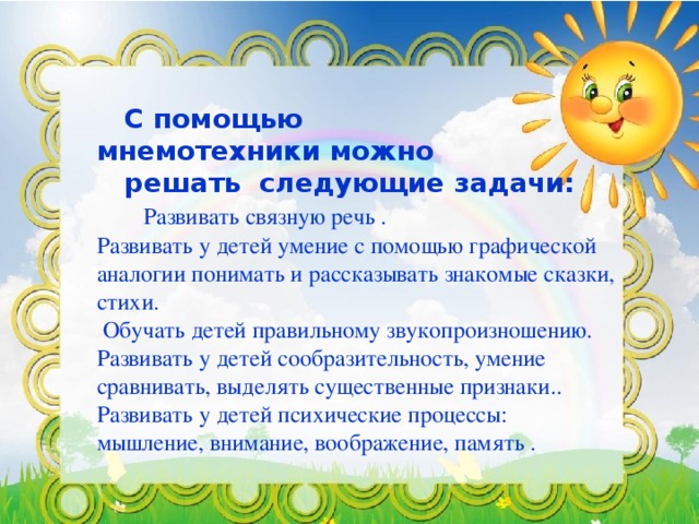 С помощью мнемотехники можно   решать следующие задачи:   Развивать связную речь .   Развивать у детей умение с помощью графической аналогии понимать и рассказывать знакомые сказки, стихи.   Обучать детей правильному звукопроизношению.   Развивать у детей сообразительность, умение сравнивать, выделять существенные признаки..   Развивать у детей психические процессы: мышление, внимание, воображение, память .