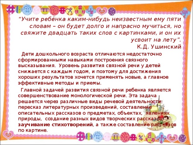 “ Учите ребёнка каким-нибудь неизвестным ему пяти словам – он будет долго и напрасно мучиться, но свяжите двадцать таких слов с картинками, и он их усвоит на лету”.  К.Д. Ушинский  Дети дошкольного возраста отличаются недостаточно сформированными навыками построения связного высказывания. Уровень развития связной речи у детей снижается с каждым годом, и поэтому для достижения хороших результатов хочется применять новые, а главное эффективные методы и приемы.  Главной задачей развития связной речи ребенка является совершенствование монологической речи. Эта задача решается через различные виды речевой деятельности: пересказ литературных произведений, составление описательных рассказов о предметах, объектах, явлениях природы, создание разных видов творческих рассказов, заучивание стихотворений , а также составление рассказов по картине.