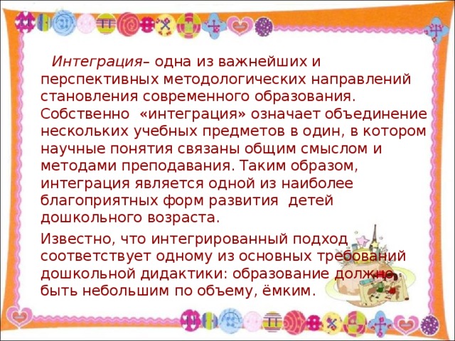Интеграция – одна из важнейших и перспективных методологических направлений становления современного образования. Собственно «интеграция» означает объединение нескольких учебных предметов в один, в котором научные понятия связаны общим смыслом и методами преподавания. Таким образом, интеграция является одной из наиболее благоприятных форм развития детей дошкольного возраста.  Известно, что интегрированный подход соответствует одному из основных требований дошкольной дидактики: образование должно быть небольшим по объему, ёмким.