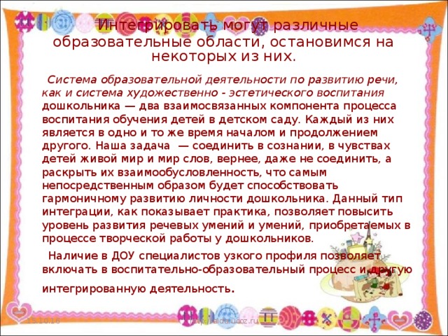 Интегрировать могут различные образовательные области, остановимся на некоторых из них.    Система образовательной деятельности по развитию речи, как и система художественно - эстетического воспитания дошкольника — два взаимосвязанных компонента процесса воспитания обучения детей в детском саду. Каждый из них является в одно и то же время началом и продолжением другого. Наша задача — соединить в сознании, в чувствах детей живой мир и мир слов, вернее, даже не соединить, а раскрыть их взаимообусловленность, что самым непосредственным образом будет способствовать гармоничному развитию личности дошкольника. Данный тип интеграции, как показывает практика, позволяет повысить уровень развития речевых умений и умений, приобретаемых в процессе творческой работы у дошкольников.  Наличие в ДОУ специалистов узкого профиля позволяет включать в воспитательно-образовательный процесс и другую интегрированную деятельность . 15.10.16 http://aida.ucoz.ru