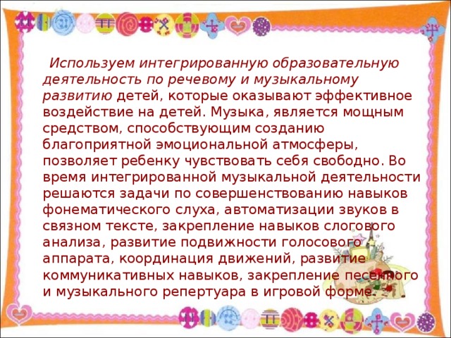 Используем интегрированную образовательную деятельность по речевому и музыкальному развитию детей, которые оказывают эффективное воздействие на детей. Музыка, является мощным средством, способствующим созданию благоприятной эмоциональной атмосферы, позволяет ребенку чувствовать себя свободно. Во время интегрированной музыкальной деятельности решаются задачи по совершенствованию навыков фонематического слуха, автоматизации звуков в связном тексте, закрепление навыков слогового анализа, развитие подвижности голосового аппарата, координация движений, развитие коммуникативных навыков, закрепление песенного и музыкального репертуара в игровой форме.